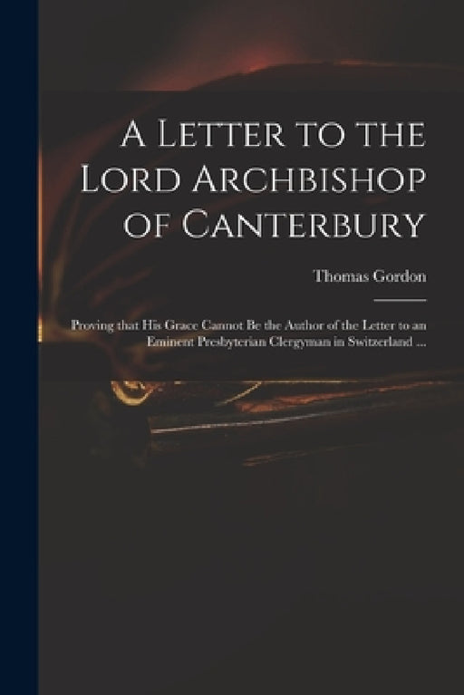A Letter to the Lord Archbishop of Canterbury: Proving That His Grace Cannot Be the Author of the Letter to an Eminent Presbyterian Clergyman in Switz by Thomas D. 1750 Gordon