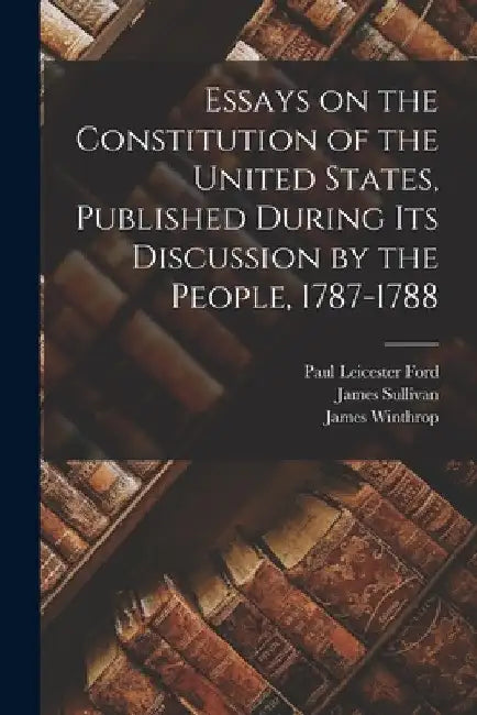 Essays on the Constitution of the United States, Published During Its Discussion by the People, 1787-1788 by Paul Leicester 1865-1902 Ford