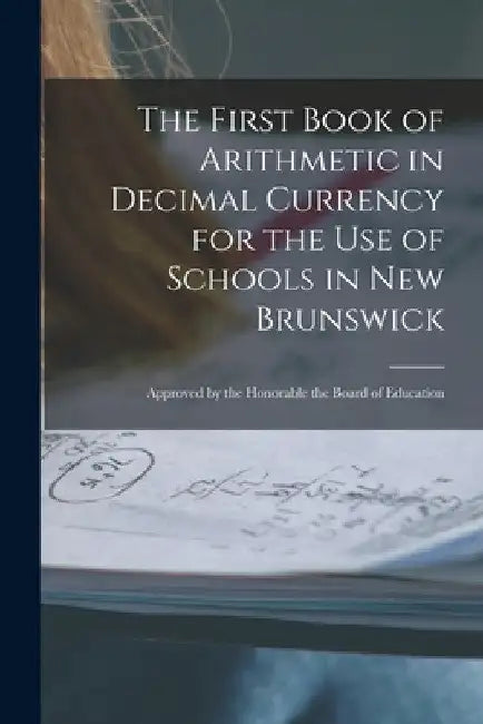 The First Book of Arithmetic in Decimal Currency for the Use of Schools in New Brunswick [microform]: Approved by the Honorable the Board of Education by Anonymous