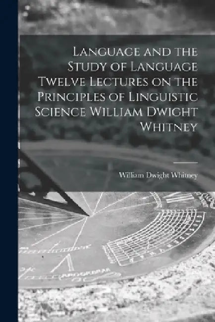 Language and the Study of Language Twelve Lectures on the Principles of Linguistic Science William Dwight Whitney by William Dwight Whitney