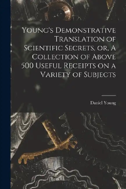 Young's Demonstrative Translation of Scientific Secrets, or, A Collection of Above 500 Useful Receipts on a Variety of Subjects [microform] by Daniel Young