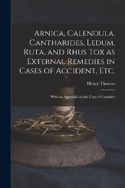 Arnica, Calendula, Cantharides, Ledum, Ruta, and Rhus Tox as External Remedies in Cases of Accident, Etc. [electronic Resource]: With an Appendix on t by Henry 1833?-1894 Thomas