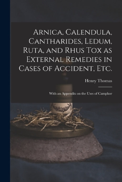 Arnica, Calendula, Cantharides, Ledum, Ruta, and Rhus Tox as External Remedies in Cases of Accident, Etc. [electronic Resource]: With an Appendix on t by Henry 1833?-1894 Thomas