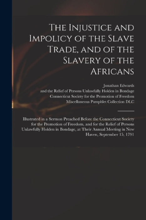The Injustice and Impolicy of the Slave Trade, and of the Slavery of the Africans: Illustrated in a Sermon Preached Before the Connecticut Society for by Jonathan 1745-1801 Edwards, Connecticut Society for the Promotion, Miscellaneous Pamphlet Collection (Li