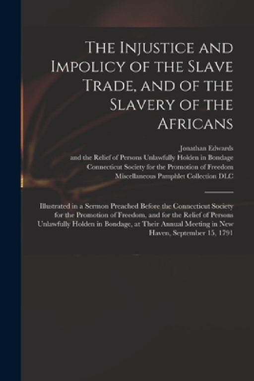 The Injustice and Impolicy of the Slave Trade, and of the Slavery of the Africans: Illustrated in a Sermon Preached Before the Connecticut Society for by Jonathan 1745-1801 Edwards, Connecticut Society for the Promotion, Miscellaneous Pamphlet Collection (Li