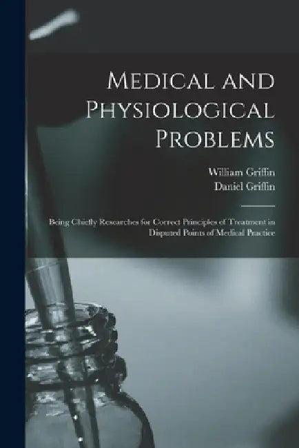 Medical and Physiological Problems: Being Chiefly Researches for Correct Principles of Treatment in Disputed Points of Medical Practice by William Griffin