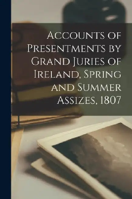 Accounts of Presentments by Grand Juries of Ireland, Spring and Summer Assizes, 1807 by Anonymous