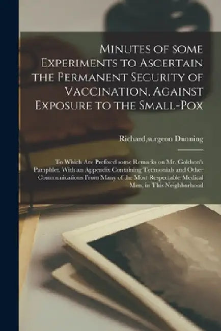 Minutes of Some Experiments to Ascertain the Permanent Security of Vaccination, Against Exposure to the Small-pox; to Which Are Prefixed Some Remarks by Richard Surgeon Dunning