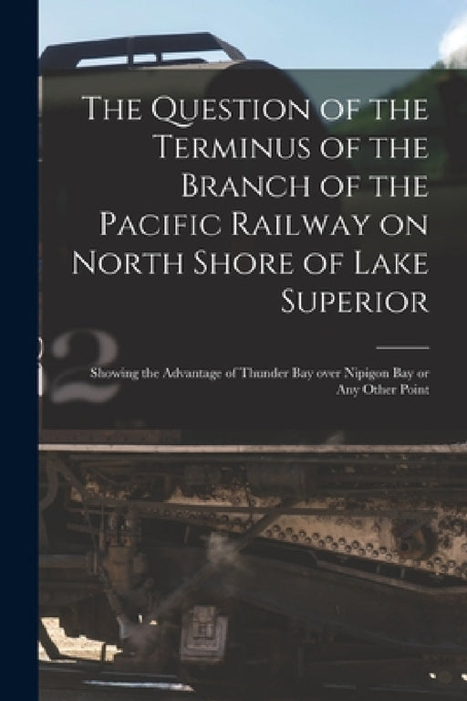 The Question of the Terminus of the Branch of the Pacific Railway on North Shore of Lake Superior [microform]: Showing the Advantage of Thunder Bay Ov by Anonymous