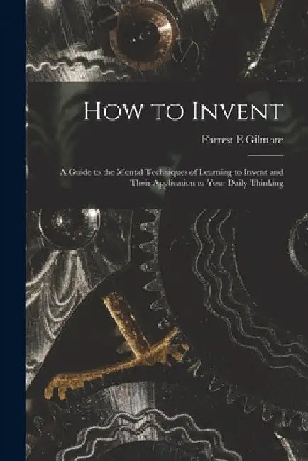 How to Invent; a Guide to the Mental Techniques of Learning to Invent and Their Application to Your Daily Thinking by Forrest E. Gilmore