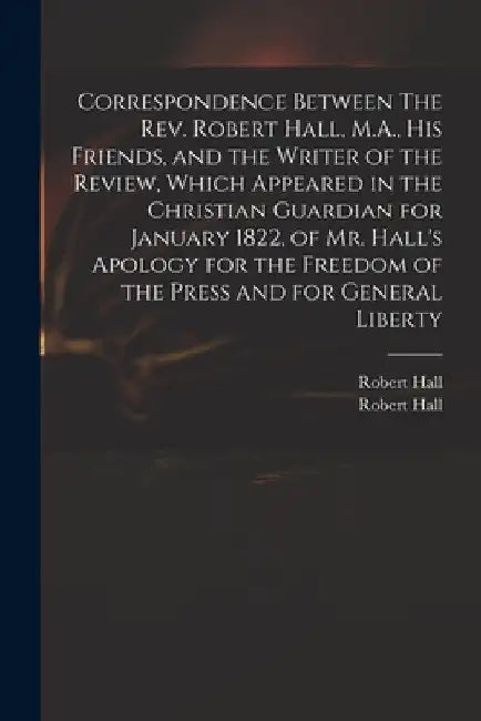 Correspondence Between The Rev. Robert Hall, M.A., His Friends, and the Writer of the Review, Which Appeared in the Christian Guardian for January 182 by Robert 1764-1831 Hall