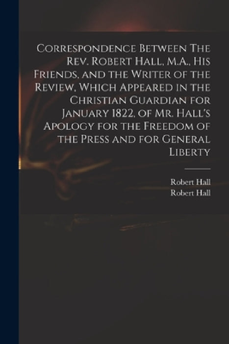 Correspondence Between The Rev. Robert Hall, M.A., His Friends, and the Writer of the Review, Which Appeared in the Christian Guardian for January 182 by Robert 1764-1831 Hall, Robert 1764-1831 Apology for Hall