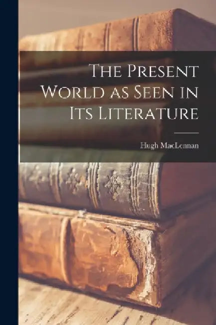 The Present World as Seen in Its Literature by Hugh 1907-1990 MacLennan