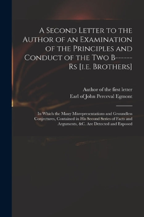 A Second Letter to the Author of an Examination of the Principles and Conduct of the Two B------rs [i.e. Brothers]: in Which the Many Misrepresentatio by Author of the First Letter, John Perceval Earl of Egmont
