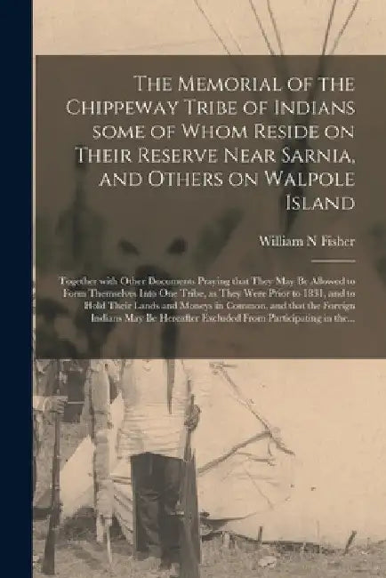 The Memorial of the Chippeway Tribe of Indians Some of Whom Reside on Their Reserve Near Sarnia, and Others on Walpole Island [microform]: Together Wi by William N. Fisher