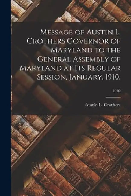 Message of Austin L. Crothers Governor of Maryland to the General Assembly of Maryland at Its Regular Session, January, 1910.; 1910 by Austin L. Crothers