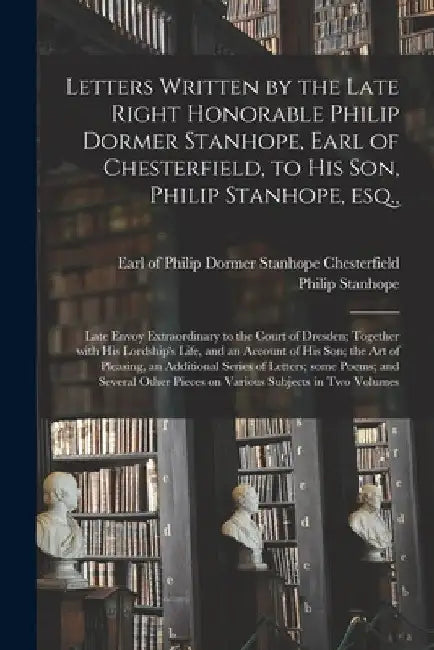 Letters Written by the Late Right Honorable Philip Dormer Stanhope, Earl of Chesterfield, to His Son, Philip Stanhope, Esq.,: Late Envoy Extraordinary by Philip Dormer Stanhope Chesterfield