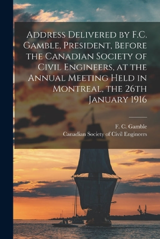 Address Delivered by F.C. Gamble, President, Before the Canadian Society of Civil Engineers, at the Annual Meeting Held in Montreal, the 26th January by F. C. (Francis Clarke) 1848- Gamble, Canadian Society of Civil Engineers