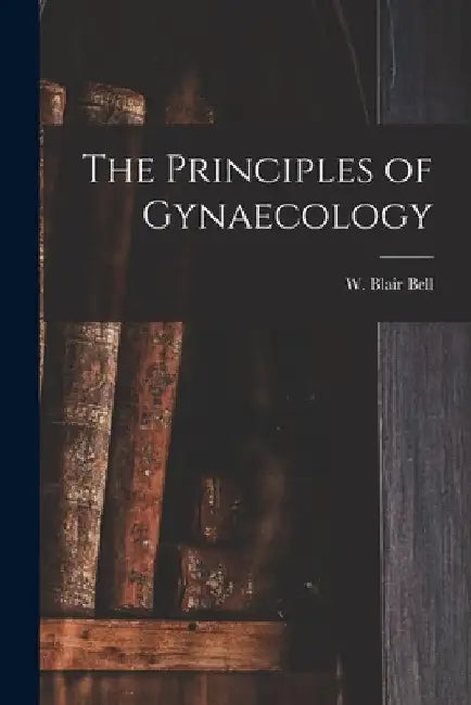 The Principles of Gynaecology [microform] by W. Blair (William Blair) 1871- Bell