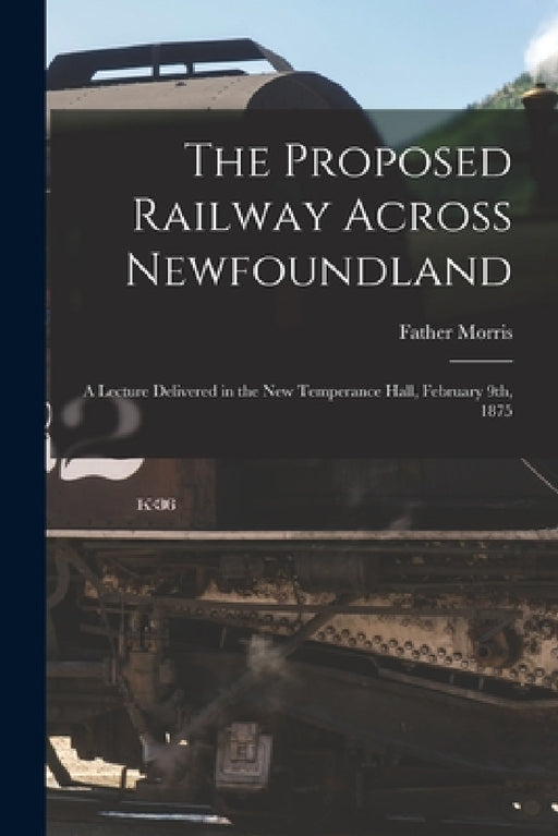 The Proposed Railway Across Newfoundland [microform]: a Lecture Delivered in the New Temperance Hall, February 9th, 1875 by Father 1852-1889 Morris