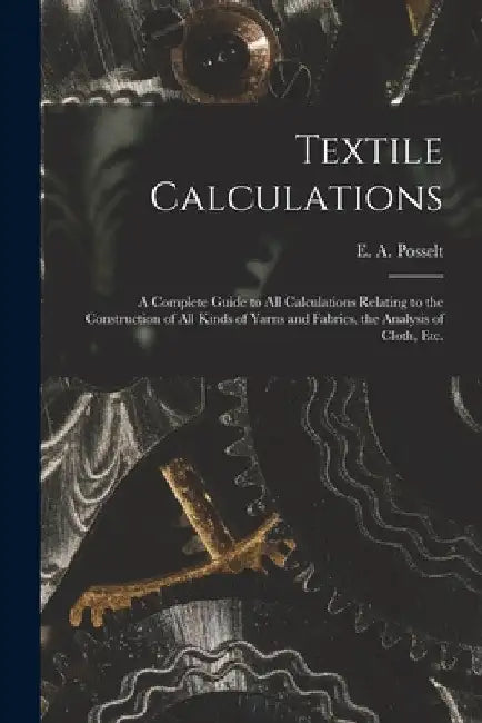 Textile Calculations: a Complete Guide to All Calculations Relating to the Construction of All Kinds of Yarns and Fabrics, the Analysis of Cloth, Etc. by E. a. (Emanuel Anthony) 185 Posselt
