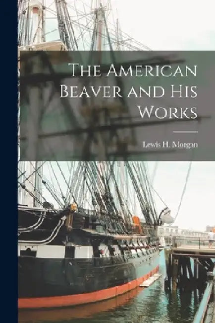 The American Beaver and His Works [microform] by Lewis H. (Lewis Henry) 1818- Morgan
