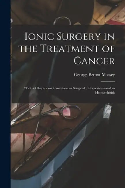 Ionic Surgery in the Treatment of Cancer: With a Chapter on Ionization in Surgical Tuberculosis and in Hemorrhoids by George Betton 1856-1927 Massey