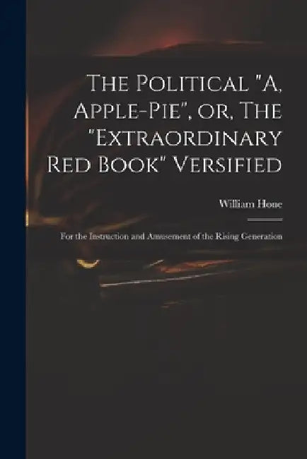 The Political "A, Apple-pie", or, The "extraordinary Red Book" Versified: for the Instruction and Amusement of the Rising Generation by William 1780-1842 Hone