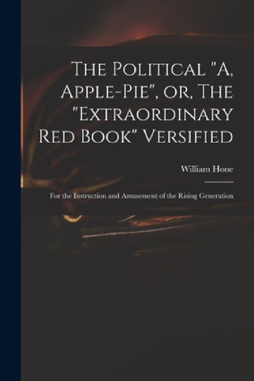 The Political "A, Apple-pie", or, The "extraordinary Red Book" Versified: for the Instruction and Amusement of the Rising Generation by William 1780-1842 Hone