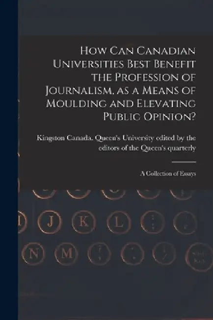 How Can Canadian Universities Best Benefit the Profession of Journalism, as a Means of Moulding and Elevating Public Opinion? [microform]: a Collectio by Edited by the Editors of the Queen's