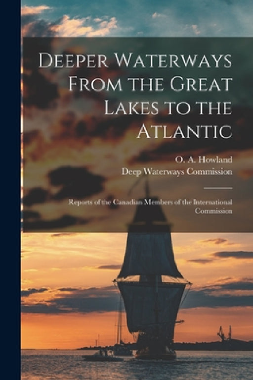 Deeper Waterways From the Great Lakes to the Atlantic [microform]: Reports of the Canadian Members of the International Commission by O. a. (Oliver Aiken) 1847-1 Howland, Deep Waterways Commission