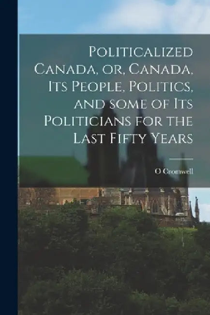Politicalized Canada, or, Canada, Its People, Politics, and Some of Its Politicians for the Last Fifty Years [microform] by O. Cromwell