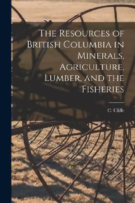 The Resources of British Columbia in Minerals, Agriculture, Lumber, and the Fisheries [microform] by C. (Charles) 1842-1931 Cliffe