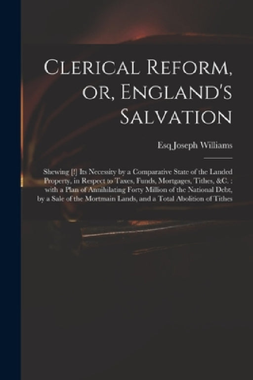 Clerical Reform, or, England's Salvation: Shewing [!] Its Necessity by a Comparative State of the Landed Property, in Respect to Taxes, Funds, Mortgag by Joseph Esq Williams