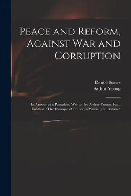 Peace and Reform, Against War and Corruption: in Answer to a Pamphlet, Written by Arthur Young, Esq., Entitled, "The Example of France, a Warning to B by Daniel 1766-1846 Stuart