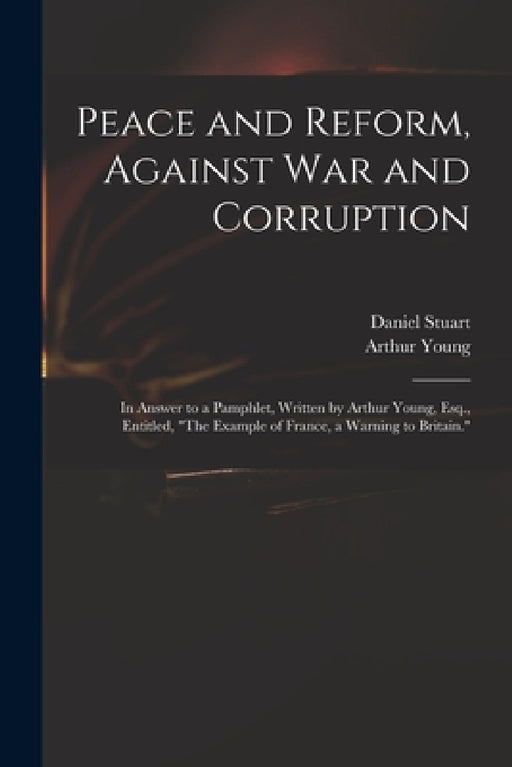 Peace and Reform, Against War and Corruption: in Answer to a Pamphlet, Written by Arthur Young, Esq., Entitled, "The Example of France, a Warning to B by Daniel 1766-1846 Stuart, Arthur 1741-1820 Example of Young