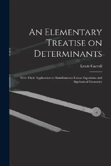 An Elementary Treatise on Determinants: With Their Application to Simultaneous Linear Equations and Algebraical Geometry by Lewis 1832-1898 Carroll