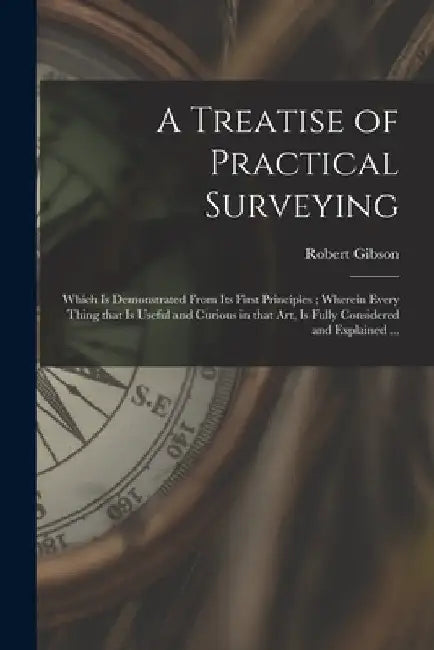 A Treatise of Practical Surveying: Which is Demonstrated From Its First Principles; Wherein Every Thing That is Useful and Curious in That Art, is Ful by Robert Gibson