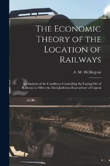 The Economic Theory of the Location of Railways [microform]; an Analysis of the Conditions Controlling the Laying out of Railways to Effect the Most J by A. M. (Arthur Mellen) 18 Wellington