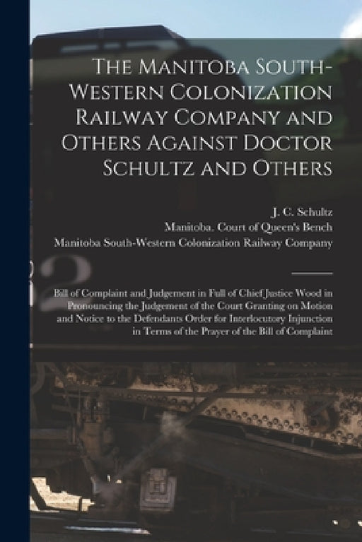 The Manitoba South-Western Colonization Railway Company and Others Against Doctor Schultz and Others [microform]: Bill of Complaint and Judgement in F by J. C. (John Christian) 1840 Schultz, Manitoba Court of Queen's Bench, Manitoba South-Western Colonization R