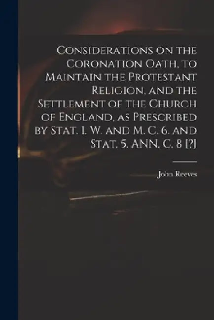 Considerations on the Coronation Oath, to Maintain the Protestant Religion, and the Settlement of the Church of England, as Prescribed by Stat. 1. W. by John 1752?-1829 Reeves