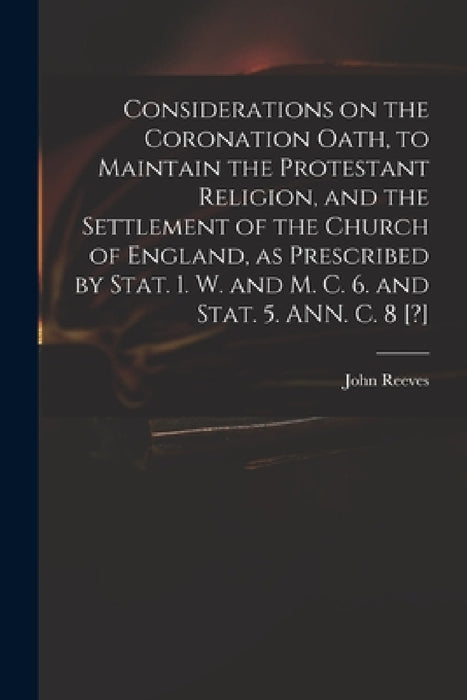 Considerations on the Coronation Oath, to Maintain the Protestant Religion, and the Settlement of the Church of England, as Prescribed by Stat. 1. W. by John 1752?-1829 Reeves
