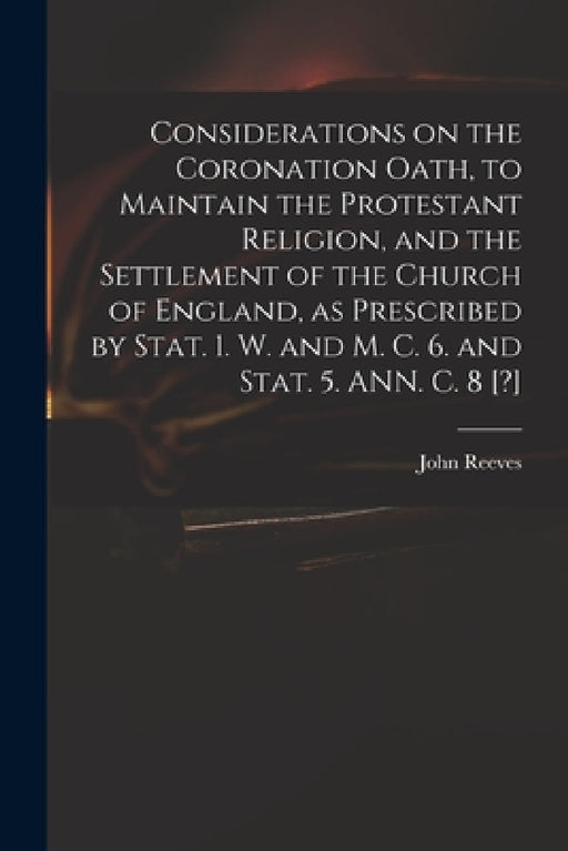 Considerations on the Coronation Oath, to Maintain the Protestant Religion, and the Settlement of the Church of England, as Prescribed by Stat. 1. W. by John 1752?-1829 Reeves