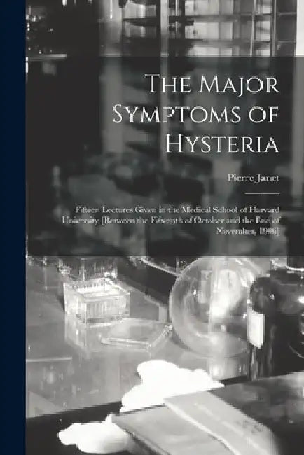 The Major Symptoms of Hysteria: Fifteen Lectures Given in the Medical School of Harvard University [between the Fifteenth of October and the End of No by Pierre 1859-1947 Janet