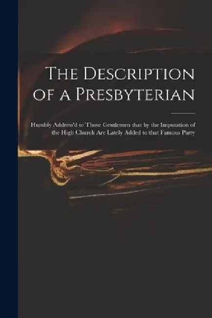 The Description of a Presbyterian: Humbly Address'd to Those Gentlemen That by the Imputation of the High Church Are Lately Added to That Famous Party by Anonymous
