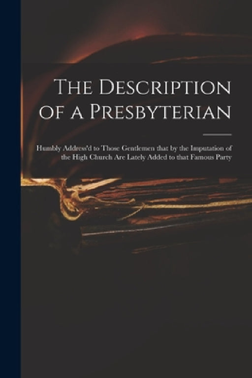 The Description of a Presbyterian: Humbly Address'd to Those Gentlemen That by the Imputation of the High Church Are Lately Added to That Famous Party by Anonymous