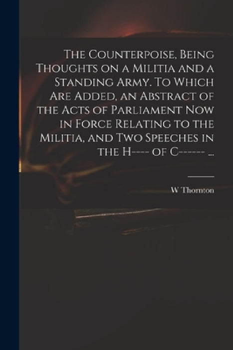 The Counterpoise, Being Thoughts on a Militia and a Standing Army. To Which Are Added, an Abstract of the Acts of Parliament Now in Force Relating to by W. Thornton