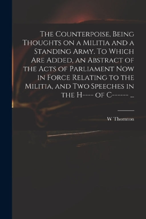 The Counterpoise, Being Thoughts on a Militia and a Standing Army. To Which Are Added, an Abstract of the Acts of Parliament Now in Force Relating to by W. Thornton