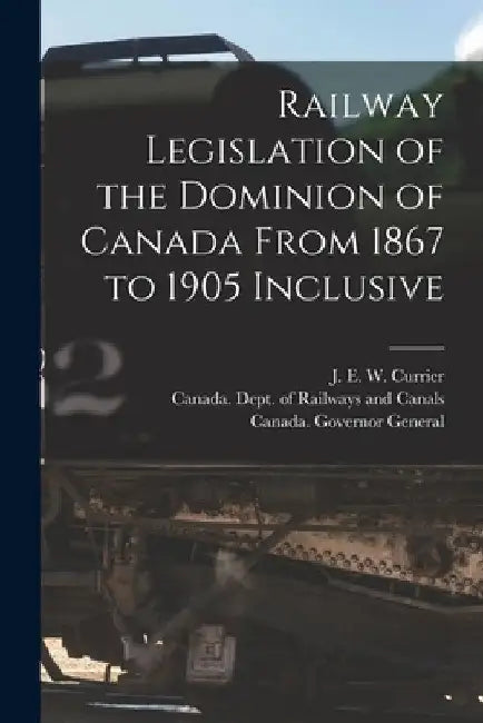 Railway Legislation of the Dominion of Canada From 1867 to 1905 Inclusive [microform] by J. E. W. (James Everett Wils Currier