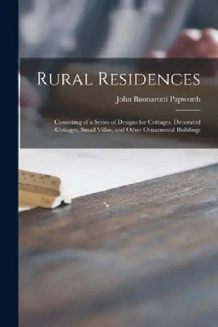 Rural Residences: Consisting of a Series of Designs for Cottages, Decorated Cottages, Small Villas, and Other Ornamental Buildings by John Buonarotti 1775-1847 Papworth